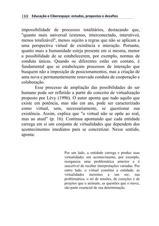 $$$$612%,-3"$($!&'()(*+,-"7$(*421"*8$+)"+"*4,*$($1(*,/&"*$188
impossibilidade de processos totalitários, destacando que,
"quanto mais universal (extenso, interconectado, interativo),
menos totalizável", menos sujeito a regras que não se aplicam a
uma perspectiva virtual de existência e interação. Portanto,
quanto mais a humanidade esteja presente em si mesma, menor
a possibilidade de se estabelecerem, por exemplo, normas de
conduta únicas. Quando os diferentes estão em contato, é
fundamental que se estabeleçam processos de interação que
busquem não a imposição de posicionamentos, mas a criação de
uma nova e permanentemente renovada conduta de cooperação e
colaboração.
Esse processo de ampliação das possibilidades do ser
humano pode ser refletido a partir do conceito de virtualização
proposto por Lévy (1996). O autor aponta que tudo aquilo que
existe em potência, mas não em ato, pode ser caracterizado
como virtual, sem, necessariamente, se questionar sua
existência. Assim, explica que "o virtual não se opõe ao real,
mas ao atual" (p. 16). Continua apontando que cada entidade
carrega em si um conjunto de virtualidades que dependem dos
acontecimentos imediatos para se concretizar. Nesse sentido,
aponta:
Por um lado, a entidade carrega e produz suas
virtualidades um acontecimento, por exemplo,
reorganiza uma problemática anterior e é
suscetível de receber interpretações variadas. Por
outro lado, o virtual constitui a entidade: as
virtualidades inerentes a um ser, sua
problemática, o nó de tensões, de coerções e de
projetos que o animam, as questões que o move,
são parte essencial de sua determinação.
 