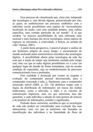 !"#"$"$%&'()(*+,-"$%"."%,$/&#$0$(12%,-3"$,$1&*4,5%&,$ 189
Esse processo de virtualização que, claro está, independe
das tecnologias é, sem dúvida alguma, potencializado por elas,
as quais, ao estabelecerem um processo simbiótico com o
indivíduo social, possibilitam uma espécie de “reconstituição
localizada da nação, com uma realidade própria, uma cultura
específica, uma vontade particular de ser mundo”. É aí que
residem “as maiores possibilidades de uma utilização mais
racional e mais humana das novas tecnologias, numa espécie de
regresso ao artesanato, à criatividade, à beleza, ao sentido da
vida” (Santos, 2001).
A partir desta perspectiva, é possível propor a análise de
um fenômeno próprio de nosso tempo: o encurtamento do
mundo acelerado pelas características reticulares das tecnologias
digitais. A possibilidade aberta pelas tecnologias de rede faz
com que a noção de tempo seja totalmente anulada pelo tempo
real, uma vez que as redes digitais possibilitam ser e estar em
qualquer lugar do mundo de forma instantânea, seja na secular
condição de espectador, seja no estabelecimento de processos
comunicacionais ricos e profundos.
Esta realidade é destacada por Lemos ao resgatar a
evolução do computador pessoal desconectado, para o
computador conectado à rede, e, finalmente, para o computador
conectado móvel (2003, p. 22). Tal dinâmica rompe com a
lógica da distribuição de informações em massa das mídias
tradicionais, como a televisão, o rádio e os veículos de
comunicação impressos, uma vez que autorizam, mas não
garantem, a cada indivíduo a adoção de uma postura de emissor
e de produtor de informações, sentidos e significados.
Partindo desse raciocínio, acredita-se que as tecnologias
de rede não podem ser consideradas uma evolução das suas
antecessoras, uma vez que as anteriores são baseadas na
massificação dos indivíduos e na linearidade do fluxo de
 