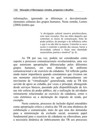 $$$$612%,-3"$($!&'()(*+,-"7$(*421"*8$+)"+"*4,*$($1(*,/&"*$190
informações, ignorando as diferenças e desvalorizando
elementos culturais dos grupos humanos. Neste sentido, Lemos
(2004) lembra que
“a divulgação cultural massiva précibercultura,
com raras exceções, fica nas mãos daqueles que
controlam os meios de comunicação, fonte de
poder político, de prestígio e de influência sobre
o que é ou não dito às massas. Controlar os mass
media é controlar a opinião das massas, barrar a
diversidade cultural e forjar uma identidade
essencialista, purista e imutável” (p. 8).
As TR por sua vez, podem ser consideradas como
suporte a processos comunicacionais revolucionários, uma vez
que autorizam apropriações diferenciadas pelos diferentes
grupos humanos, em uma dimensão de ambiente
comunicacional e de exercício da cidadania. Tal reflexão ganha
ainda maior importância quando constatamos que vivemos em
um momento sócio-histórico no qual testemunhamos um
movimento de “virtualização” generalizada, onde as TR têm
servido de apoio ao cidadão, por vezes o principal, abrangendo
desde serviços básicos, passando pela disponibilização de leis
nas três esferas do poder público, até a realização de atividades
intimamente relacionadas ao exercício da cidadania, como o
voto eletrônico ou a declaração do imposto de renda, por
exemplo.
Neste contexto, processos de inclusão digital entendidos
como apropriação crítica e criativa das TR em uma dinâmica de
colaboração e comunicação, mais do que uma das demandas
para a minimização da exclusão social, assumem papel
fundamental para o exercício da cidadania na cibercultura, para
a necessária dinâmica de imbricamento das TR aos processos
 