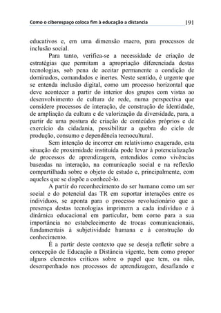 !"#"$"$%&'()(*+,-"$%"."%,$/&#$0$(12%,-3"$,$1&*4,5%&,$ 191
educativos e, em uma dimensão macro, para processos de
inclusão social.
Para tanto, verifica-se a necessidade de criação de
estratégias que permitam a apropriação diferenciada destas
tecnologias, sob pena de aceitar permanente a condição de
dominados, comandados e inertes. Neste sentido, é urgente que
se entenda inclusão digital, como um processo horizontal que
deve acontecer a partir do interior dos grupos com vistas ao
desenvolvimento de cultura de rede, numa perspectiva que
considere processos de interação, de construção de identidade,
de ampliação da cultura e de valorização da diversidade, para, a
partir de uma postura de criação de conteúdos próprios e de
exercício da cidadania, possibilitar a quebra do ciclo de
produção, consumo e dependência tecnocultural.
Sem intenção de incorrer em relativismo exagerado, esta
situação de proximidade instituída pode levar à potencialização
de processos de aprendizagem, entendidos como vivências
baseadas na interação, na comunicação social e na reflexão
compartilhada sobre o objeto de estudo e, principalmente, com
aqueles que se dispõe a conhecê-lo.
A partir do reconhecimento do ser humano como um ser
social e do potencial das TR em suportar interações entre os
indivíduos, se aponta para o processo revolucionário que a
presença destas tecnologias imprimem a cada indivíduo e à
dinâmica educacional em particular, bem como para a sua
importância no estabelecimento de trocas comunicacionais,
fundamentais à subjetividade humana e à construção do
conhecimento.
É a partir deste contexto que se deseja refletir sobre a
concepção de Educação a Distância vigente, bem como propor
alguns elementos críticos sobre o papel que tem, ou não,
desempenhado nos processos de aprendizagem, desafiando e
 