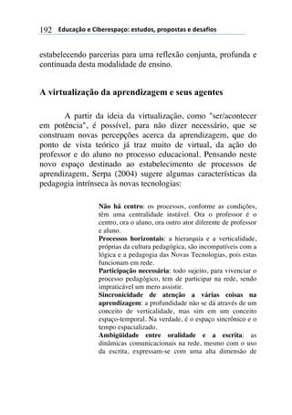 $$$$612%,-3"$($!&'()(*+,-"7$(*421"*8$+)"+"*4,*$($1(*,/&"*$192
estabelecendo parcerias para uma reflexão conjunta, profunda e
continuada desta modalidade de ensino.
A virtualização da aprendizagem e seus agentes
A partir da ideia da virtualização, como "ser/acontecer
em potência", é possível, para não dizer necessário, que se
construam novas percepções acerca da aprendizagem, que do
ponto de vista teórico já traz muito de virtual, da ação do
professor e do aluno no processo educacional. Pensando neste
novo espaço destinado ao estabelecimento de processos de
aprendizagem, Serpa (2004) sugere algumas características da
pedagogia intrínseca às novas tecnologias:
Não há centro: os processos, conforme as condições,
têm uma centralidade instável. Ora o professor é o
centro, ora o aluno, ora outro ator diferente de professor
e aluno.
Processos horizontais: a hierarquia e a verticalidade,
próprias da cultura pedagógica, são incompatíveis com a
lógica e a pedagogia das Novas Tecnologias, pois estas
funcionam em rede.
Participação necessária: todo sujeito, para vivenciar o
processo pedagógico, tem de participar na rede, sendo
impraticável um mero assistir.
Sincronicidade de atenção a várias coisas na
aprendizagem: a profundidade não se dá através de um
conceito de verticalidade, mas sim em um conceito
espaço-temporal. Na verdade, é o espaço sincrônico e o
tempo espacializado.
Ambigüidade entre oralidade e a escrita: as
dinâmicas comunicacionais na rede, mesmo com o uso
da escrita, expressam-se com uma alta dimensão de
 