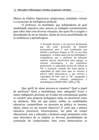 !"#$%&'()*)+,-*.*/0%&(1)*/2#"(/3)0.(0(/2%/)*)"*/%4,(/)14
(Banco de Dados), hipertextos, telepresença, realidades virtuais
e o raciocínio da inteligência artificial.
O professor, na atualidade, que independente de qual
modalidade educativa atue, precisa se readaptar constantemente
para saber lidar com diversas situações, das quais lhe é exigido o
desempenho de novas funções, diante de novas possibilidades de
se estabelecer a aprendizagem.
A formação docente é um processo permanente
que não pode prescindir do binômio
teoria/prática, pois é essa combinação que
habilita o professor integrar as TIC ao seu fazer
pedagógico. A ênfase atual está nas habilidades e
competências que o professor da educação
superior precisa desenvolver para agregar os
recursos tecnológicos à sua experiência
profissional. A capacidade técnica de utilizar as
TIC é essencial, contudo não basta apenas a
capacidade de saber fazer para ter sucesso, é
preciso saber relacionar-se, o que envolve a
capacidade de lidar com as TIC, agregando a
valores étnicos, culturais, pedagógicos e
metodológicos (MERCADO, 2008, p. 60).
Que perfil de aluno procura-se construir? Qual o papel
do professor? Qual a metodologia mais adequada? Essas e
outras indagações precisam ser levadas em consideração quando
se constrói uma proposta pedagógica tanto no presencial como
na distância. Mas até que ponto, ambas as modalidades
educativas compartilham ou possuem na prática os mesmos
ideais, metas ou até mesmo objetivos? É certo que a prática
educativa presencial, historicamente, faz parte do campo
educacional, mas a educação a distância surge justamente como
uma alternativa de se ampliar as diversas possibilidades de
construção do conhecimento, bem como democratizar as
 