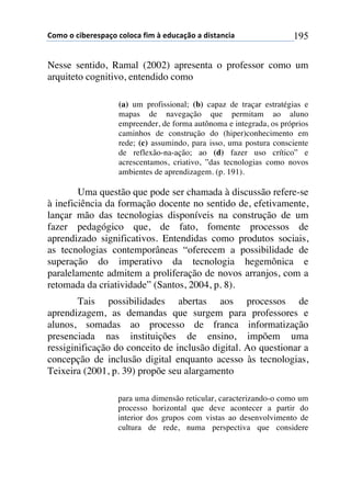!"#"$"$%&'()(*+,-"$%"."%,$/&#$0$(12%,-3"$,$1&*4,5%&,$ 195
Nesse sentido, Ramal (2002) apresenta o professor como um
arquiteto cognitivo, entendido como
(a) um profissional; (b) capaz de traçar estratégias e
mapas de navegação que permitam ao aluno
empreender, de forma autônoma e integrada, os próprios
caminhos de construção do (hiper)conhecimento em
rede; (c) assumindo, para isso, uma postura consciente
de reflexão-na-ação; ao (d) fazer uso crítico” e
acrescentamos, criativo, ”das tecnologias como novos
ambientes de aprendizagem. (p. 191).
Uma questão que pode ser chamada à discussão refere-se
à ineficiência da formação docente no sentido de, efetivamente,
lançar mão das tecnologias disponíveis na construção de um
fazer pedagógico que, de fato, fomente processos de
aprendizado significativos. Entendidas como produtos sociais,
as tecnologias contemporâneas “oferecem a possibilidade de
superação do imperativo da tecnologia hegemônica e
paralelamente admitem a proliferação de novos arranjos, com a
retomada da criatividade” (Santos, 2004, p. 8).
Tais possibilidades abertas aos processos de
aprendizagem, as demandas que surgem para professores e
alunos, somadas ao processo de franca informatização
presenciada nas instituições de ensino, impõem uma
ressiginificação do conceito de inclusão digital. Ao questionar a
concepção de inclusão digital enquanto acesso às tecnologias,
Teixeira (2001, p. 39) propõe seu alargamento
para uma dimensão reticular, caracterizando-o como um
processo horizontal que deve acontecer a partir do
interior dos grupos com vistas ao desenvolvimento de
cultura de rede, numa perspectiva que considere
 