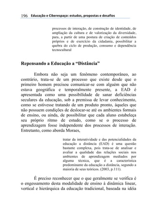 $$$$612%,-3"$($!&'()(*+,-"7$(*421"*8$+)"+"*4,*$($1(*,/&"*$196
processos de interação, de construção de identidade, de
ampliação da cultura e de valorização da diversidade,
para, a partir de uma postura de criação de conteúdos
próprios e de exercício da cidadania, possibilitar a
quebra do ciclo de produção, consumo e dependência
tecnocultural
Repensando a Educação a “Distância”
Embora não seja um fenômeno contemporâneo, ao
contrário, trata-se de um processo que existe desde que o
primeiro homem precisou comunicar-se com alguém que não
estava geográfica e temporalmente presente, a EAD é
apresentada como uma possibilidade de sanar deficiências
seculares da educação, sob a premissa de levar conhecimento,
como se estivesse tratando de um produto pronto, àqueles que
não possuem condições de deslocar-se até os ambientes formais
de ensino, ou ainda, de possibilitar que cada aluno estabeleça
seu próprio ritmo de estudo, como se o processo de
aprendizagem fosse independente dos processos de interação.
Entretanto, como aborda Moraes,
tratar da interatividade e das potencialidades da
educação a distância (EAD) é uma questão
bastante complexa, pois trata-se de analisar e
avaliar a qualidade das relações sociais nos
ambientes de aprendizagem mediados por
alguma técnica, que é a característica
predominante da educação a distância, segundo a
maioria de seus teóricos. (2003, p.111).
É preciso reconhecer que o que geralmente se verifica é
o engessamento desta modalidade de ensino à dinâmica linear,
vertical e hierárquica da educação tradicional, baseada na idéia
 