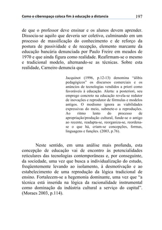 !"#"$"$%&'()(*+,-"$%"."%,$/&#$0$(12%,-3"$,$1&*4,5%&,$ 197
de que o professor deve ensinar e os alunos devem aprender.
Dissocia-se aquilo que deveria ser coletivo, culminando em um
processo de massificação do conhecimento e de reforço da
postura de passividade e de recepção, elemento marcante da
educação bancária denunciada por Paulo Freire em meados de
1970 e que ainda figura como realidade. Reafirmam-se o mesmo
e tradicional modelo, alternando-se as técnicas. Sobre esta
realidade, Carneiro denuncia que
Jacquinot (1996, p.12-13) denomina “álibis
pedagógicos” os discursos comerciais e os
anúncios de tecnologias vendidos a priori como
favoráveis à educação. Alerta: a posteriori, seu
emprego concreto na educação revela-se redutor
de inovações e reprodutor de fórmulas e modelos
antigos. O modismo ignora as viabilidades
expressivas do meio, submete-o a reproduções.
Ao ritmo lento do processo de
apropriação/produção cultural, funde-se o antigo
ao recente, readapta-se, reorganiza-se, reordena-
se o que há, criam-se concepções, formas,
linguagens e funções. (2003, p.76).
Neste sentido, em uma análise mais profunda, esta
concepção de educação vai de encontro às potencialidades
reticulares das tecnologias contemporâneas e, por conseguinte,
da sociedade, uma vez que busca a individualização do estudo,
freqüentemente levando ao isolamento, à desmotivação e ao
estabelecimento de uma reprodução da lógica tradicional de
ensino. Fortalecem-se a hegemonia dominante, uma vez que “a
técnica está inserida na lógica da racionalidade instrumental
como dominação da indústria cultural a serviço do capital”.
(Moraes 2003, p.114).
 