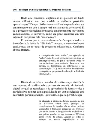 $$$$612%,-3"$($!&'()(*+,-"7$(*421"*8$+)"+"*4,*$($1(*,/&"*$198
Dado este panorama, explicita-se as questões de fundo
destas reflexões: em que medida a distância possibilita
aprendizagem? De que distância se está falando quando vivemos
um momento em que o tempo real anula a noção de espaço? E,
se o processo educacional pressupõe um permanente movimento
comunicacional e interativo, como ele pode acontecer em uma
educação que prima pela “autonomia”?
É preciso que se desenvolvam reflexões que abordem a
incoerência da idéia de “distância” imposta, e conceitualmente
equivocada, ao se tratar de processos educacionais. Conforme
aborda Barreto,
a concepção do “novo ensino”, em oposição ao
“velho”, não deixa de circunscrever um jogo de
presença/ausência, no qual a “distância” pode ser
um eufemismo para ausência. Presentes, sem
dúvida, as tecnologias da informação e da
comunicação (TIC), indissociáveis das diferentes
concepções e propostas de educação a distância.
(2001, p.26).
Diante disso, talvez uma das alternativas seja, através de
um processo de análise sob o prisma do conceito de inclusão
digital no qual as tecnologias são apropriadas de forma crítica e
participativa, romper com a passividade em que a sociedade está
acometida por muito tempo. Entretanto, o que se percebe é que
na educação a distância, durante décadas de uso
de TV/vídeo como meio principal ou
complementar de estudos, não se viram projetos
vinculados à formação específica do professor
que enfatizassem a integração do audiovisual à
sua prática escolar ou que tomassem TV/vídeo
como objeto de estudo. Apesar de todos os
avanços de nossas experiências e das
 