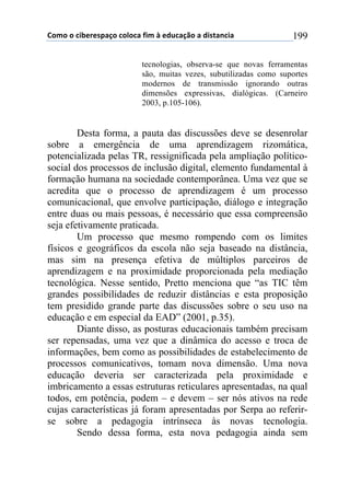 !"#"$"$%&'()(*+,-"$%"."%,$/&#$0$(12%,-3"$,$1&*4,5%&,$ 199
tecnologias, observa-se que novas ferramentas
são, muitas vezes, subutilizadas como suportes
modernos de transmissão ignorando outras
dimensões expressivas, dialógicas. (Carneiro
2003, p.105-106).
Desta forma, a pauta das discussões deve se desenrolar
sobre a emergência de uma aprendizagem rizomática,
potencializada pelas TR, ressignificada pela ampliação político-
social dos processos de inclusão digital, elemento fundamental à
formação humana na sociedade contemporânea. Uma vez que se
acredita que o processo de aprendizagem é um processo
comunicacional, que envolve participação, diálogo e integração
entre duas ou mais pessoas, é necessário que essa compreensão
seja efetivamente praticada.
Um processo que mesmo rompendo com os limites
físicos e geográficos da escola não seja baseado na distância,
mas sim na presença efetiva de múltiplos parceiros de
aprendizagem e na proximidade proporcionada pela mediação
tecnológica. Nesse sentido, Pretto menciona que “as TIC têm
grandes possibilidades de reduzir distâncias e esta proposição
tem presidido grande parte das discussões sobre o seu uso na
educação e em especial da EAD” (2001, p.35).
Diante disso, as posturas educacionais também precisam
ser repensadas, uma vez que a dinâmica do acesso e troca de
informações, bem como as possibilidades de estabelecimento de
processos comunicativos, tomam nova dimensão. Uma nova
educação deveria ser caracterizada pela proximidade e
imbricamento a essas estruturas reticulares apresentadas, na qual
todos, em potência, podem – e devem – ser nós ativos na rede
cujas características já foram apresentadas por Serpa ao referir-
se sobre a pedagogia intrínseca às novas tecnologia.
Sendo dessa forma, esta nova pedagogia ainda sem
 