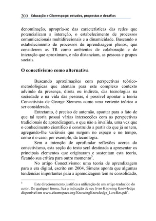 $$$$612%,-3"$($!&'()(*+,-"7$(*421"*8$+)"+"*4,*$($1(*,/&"*$200
denominação, apropria-se das características das redes que
potencializam a interação, o estabelecimento de processos
comunicacionais multidirecionais e a dinamicidade. Buscando o
estabelecimento de processos de aprendizagem plenos, que
considerem as TR como ambientes de colaboração e de
interação que aproximam, e não distanciam, as pessoas e grupos
sociais.
O conectivismo como alternativa
Buscando aproximações com perspectivas teórico-
metodológicas que atentam para este complexo contexto
advindo da presença, direta ou indireta, das tecnologias na
sociedade e na vida das pessoas, é possível apontar a teoria
Conectivista de George Siemens como uma vertente teórica a
ser considerada.
Entretanto, é preciso de antemão, apontar para o fato de
que tal teoria possui várias intersecções com as perspectivas
tradicionais de aprendizagem, o que não a invalida, uma vez que
o conhecimento científico é construído a partir do que já se tem,
agregando-lhe variáveis que surgem no espaço e no tempo,
como é o caso, por exemplo, da tecnologia.
Sem a intenção de aprofundar reflexões acerca do
conectivismo, esta seção do texto será destinada a apresentar os
principais elementos que originaram e sustentam esta teoria,
ficando sua crítica para outro momento3
.
No artigo Conectivismo: uma teoria de aprendizagem
para a era digital, escrito em 2004, Simens aponta que algumas
tendências importantes para a aprendizagem tem se consolidado,
3
Este direcionamento justifica a utilização de um artigo traduzido do
autor. De qualquer forma, fica a indicação de seu livro Knowing Knowledge
disponível em www.elearnspace.org/KnowingKnowledge_LowRes.pdf .
 