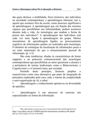 !"#"$"$%&'()(*+,-"$%"."%,$/&#$0$(12%,-3"$,$1&*4,5%&,$ 201
das quais destaca: a mobilidade, física inclusive, dos indivíduos
na sociedade contemporânea; a aprendizagem informal, isto é,
aquela que acontece fora da escola, como processo significativo
da aprendizagem; A aprendizagem que em função dos mesmos
espaços que possibilitam sua informalidade, poderá acontecer
durante toda a vida; As tecnologias que mudam a forma de
pensar dos indivíduos4
; A aprendizagem dos indivíduos está
cada vez mais ligada à aprendizagem do grupo; Muitos
mecanismos de aprendizagem ligados ao processamento
cognitivo de informações podem ser realizados pela tecnologia;
O domínio de estratégias de localização de informações passa a
ser mais importante do que o armazenamento pessoal da
informação. (p. 1-2)
São estas tendências, aliadas às características do homo
zappiens e ao potencial comunicacional das tecnologias
contemporâneas que possibilitam ao autor questionar o alcance e
a pertinência de teorias tradicionais como o Behaviorismo, o
Cognitivismo e o Construtivismo, por exemplo.
Partindo deste princípio, Siemens propões o
conectivismo como uma alternativa que parte da integração de
princípios explorados pelo caos, rede, e teorias da complexidade
e auto-organização (p. 6), a saber:
• Aprendizagem e conhecimento apoiam-se na diversidade
de opiniões.
• Aprendizagem é um processo de conectar nós
especializados ou fontes de informação.
4
Mais informações na entrevista com o neurocientista Gary Small disponível em
http://veja.abril.com.br/120809/internet-transforma-cerebro-p-96.shtml
[Revista Veja! Edição 2125 de 12/08/2009]
 