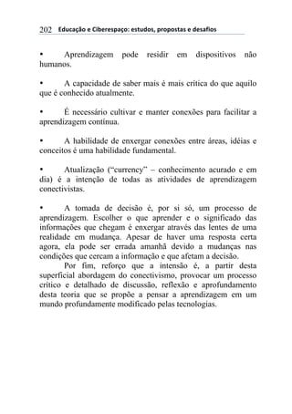 $$$$612%,-3"$($!&'()(*+,-"7$(*421"*8$+)"+"*4,*$($1(*,/&"*$202
• Aprendizagem pode residir em dispositivos não
humanos.
• A capacidade de saber mais é mais crítica do que aquilo
que é conhecido atualmente.
• É necessário cultivar e manter conexões para facilitar a
aprendizagem contínua.
• A habilidade de enxergar conexões entre áreas, idéias e
conceitos é uma habilidade fundamental.
• Atualização (“currency” – conhecimento acurado e em
dia) é a intenção de todas as atividades de aprendizagem
conectivistas.
• A tomada de decisão é, por si só, um processo de
aprendizagem. Escolher o que aprender e o significado das
informações que chegam é enxergar através das lentes de uma
realidade em mudança. Apesar de haver uma resposta certa
agora, ela pode ser errada amanhã devido a mudanças nas
condições que cercam a informação e que afetam a decisão.
Por fim, reforço que a intensão é, a partir desta
superficial abordagem do conectivismo, provocar um processo
crítico e detalhado de discussão, reflexão e aprofundamento
desta teoria que se propõe a pensar a aprendizagem em um
mundo profundamente modificado pelas tecnologias.
 