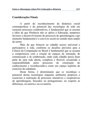 !"#"$"$%&'()(*+,-"$%"."%,$/&#$0$(12%,-3"$,$1&*4,5%&,$ 203
Considerações Finais
A partir do reconhecimento da dinâmica social
contemporânea e do potencial das tecnologias de rede em
sustentar processos colaborativos, é fundamental que se assuma
a idéia de que Distância não se aplica à Educação, tampouco
favorece o desenvolvimento de processos de aprendizagem, cujo
elemento fundamental é o convívio social no sentido mais amplo
do termo.
Mais do que fornecer ao cidadão acesso universal e
participativo à rede, conforme os desafios previstos para a
Ciência da Computação no Brasil é fundamental que se assuma
o compromisso com a criação de espaços de interação, de
comunicação e de colaboração, onde cada cidadão possa fazer
parte de uma rede aberta, complexa e flexível, assumindo a
responsabilidade pelos processos de construção do
conhecimento e reconhecendo-a como um espaço legítimo de
exercício da cidadania.
Desta forma, é determinante que se reconheça o
potencial destas tecnologias enquanto ambientes propícios e
essenciais à realização de processos interativos e cooperativos
de aprendizagem, baseados no protagonismo, no respeito às
diferenças, na autoria e na co-autoria.
 
