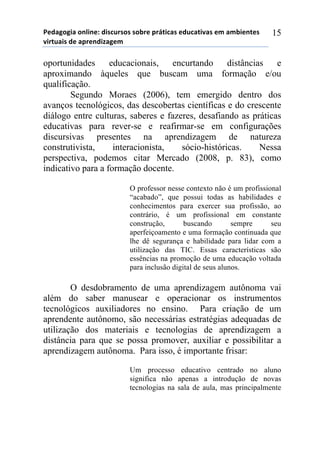 5*"%6(6,%)(78,7*1)",/$#./(/)/(-.*)0.92,$%/)*"#$%2,:%/)*;)%;-,*72*/)
:,.2#%,/)"*)%0.*7",<%6*;))
15
oportunidades educacionais, encurtando distâncias e
aproximando àqueles que buscam uma formação e/ou
qualificação.
Segundo Moraes (2006), tem emergido dentro dos
avanços tecnológicos, das descobertas científicas e do crescente
diálogo entre culturas, saberes e fazeres, desafiando as práticas
educativas para rever-se e reafirmar-se em configurações
discursivas presentes na aprendizagem de natureza
construtivista, interacionista, sócio-históricas. Nessa
perspectiva, podemos citar Mercado (2008, p. 83), como
indicativo para a formação docente.
O professor nesse contexto não é um profissional
“acabado”, que possui todas as habilidades e
conhecimentos para exercer sua profissão, ao
contrário, é um profissional em constante
construção, buscando sempre seu
aperfeiçoamento e uma formação continuada que
lhe dê segurança e habilidade para lidar com a
utilização das TIC. Essas características são
essências na promoção de uma educação voltada
para inclusão digital de seus alunos.
O desdobramento de uma aprendizagem autônoma vai
além do saber manusear e operacionar os instrumentos
tecnológicos auxiliadores no ensino. Para criação de um
aprendente autônomo, são necessárias estratégias adequadas de
utilização dos materiais e tecnologias de aprendizagem a
distância para que se possa promover, auxiliar e possibilitar a
aprendizagem autônoma. Para isso, é importante frisar:
Um processo educativo centrado no aluno
significa não apenas a introdução de novas
tecnologias na sala de aula, mas principalmente
 