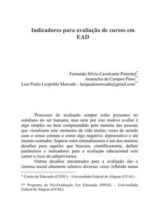 Indicadores para avaliação de cursos em
EAD
Fernando Silvio Cavalcante Pimentel*
Anamelea de Campos Pinto**
Luis Paulo Leopoldo Mercado - luispaulomercado@gmail.com**
Processos de avaliação sempre estão presentes no
cotidiano do ser humano, mas nem por este motivo avaliar é
algo simples ou bem compreendido pela maioria das pessoas
que visualizam este momento da vida muitas vezes de acordo
com o senso comum e como algo negativo, depreciativo e até
mesmo castrador. Superar estes entendimentos é um dos maiores
desafios para aqueles que buscam, cientificamente, definir
parâmetros e indicadores para a avaliação educacional sem
correr o risco de subjetivismos.
Outros desafios encontrados para a avaliação são o
sistema social altamente seletivo diversas vezes refletido numa
* Centro de Educação (CEDU) – Universidade Federal de Alagoas (UFAL)
** Programa de Pós-Graduação Em Educação (PPGE) – Universidade
Federal de Alagoas (UFAL)
 