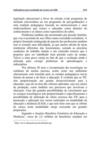 !"#$%&#'()*+,&(&+&-&.$&/0'+#)+%1(*'*+)2+345+ 209
legislação educacional a favor da seleção (vide programas de
inclusão universitária ou em programas de pós-graduação) e
uma tradição pedagógica baseada no instrucionismo e num
tradicionalismo que coloca o educador como detentor do
conhecimento e os alunos como repositórios do saber.
Problemas também são encontrados por pressão familiar,
que visa à ascensão de seus filhos numa sociedade excludente. A
própria formação inadequada de parcela dos professores também
tem se tornado uma dificuldade, já que muitos advêm de áreas
totalmente diferentes das licenciaturas, somada as precárias
condições de trabalho aliadas a um conteúdo extenso que é
proposto para ser trabalhado num período curto de tempo.
Talvez o mais grave esteja no fato de que a avaliação ainda é
utilizada para corrigir problemas de aprendizagem e
indisciplina.
Nos últimos 20 anos a incorporação das tecnologias no
cotidiano de muitas pessoas, assim como nos ambientes
educacionais está trazendo para os estudos pedagógicos novas
formas de pensar e de fazer a educação. É evidente que as TIC
têm proporcionado um grande desenvolvimento para a
educação, seja ele na área das ciências aplicadas, seja nos meios
de produção, como também nos processos que envolvem a
educação. Uma das grandes possibilidades de crescimento que
os avanços tecnológicos tem proporcionado é especificamente a
possibilidade de utilização de vários recursos das TIC para a
promoção e aplicação nos cursos realizados na modalidade da
educação a distância (EAD), o que tem feito com que as ofertas
de cursos nesta modalidade esteja crescendo em grandes
proporções.
Segundo o Anuário Brasileiro Estatístico de Educação a
Distância1
, cerca de 2,5 milhões de brasileiros estudam em
1
http://www.abraead.com.br/default.asp
 