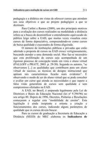 !"#$%&#'()*+,&(&+&-&.$&/0'+#)+%1(*'*+)2+345+ 211
pedagogia e a didática em vistas de oferecer cursos que atendam
aos seus objetivos e que ao projeto pedagógico a que se
destinam.
Para Carlini e Ramos (2009), um dos principais motivos
para a avaliação dos cursos realizados na modalidade a distância
refere-se a busca de desmistificar o entendimento equivocado do
público leigo sobre a EAD, que muitas vezes visualiza estes
cursos de forma depreciativa, compreendendo-os como cursos
de baixa qualidade e executados de forma aligeirada.
O número de instituições públicas e privadas que estão
aderindo a proposta de cursos na EAD cresce vertiginosamente,
buscando atender a uma demanda social. Mas faz-se necessário
que esta proliferação de cursos seja acompanhada de um
rigoroso processo de concepção tendo em vista o aluno virtual
(PALLOFF e PRATT, 2003. p. 29-30). Segundo os autores, “se
observamos [...] as qualidades que contribuem para um aluno
virtual de sucesso, as técnicas de designe instrucional que
apóiam tais características ficarão mais evidentes”. É
observando o modo de ser do aluno virtual que se pode conceber
e avaliar um curso que atenda as necessidades e que supere a
falsa visão generalista de cursos sem qualidade e sem
compromisso ofertados na EAD.
A EAD, no Brasil, é amparada legalmente pela Lei de
Diretrizes e Bases da Educação Nacional (lei nº 9.394/96) no
seu artigo 80. Depois de 1996, Decretos, Portarias e Resoluções
começaram a regular esta “modalidade de ensino”. Esta
legislação é ainda insipiente e orienta a criação e
funcionamentos dos cursos, indicando alguns parâmetros de
qualidade que os cursos devem buscar.
Para os cursos de graduação a Secretaria de Educação a
Distância (SEED) do MEC elaborou os Indicadores de
 