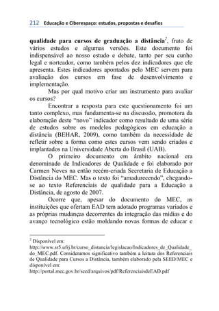 !"!++++3#1%&/0'+)+6$7)()*,&/'8+)*91#'*:+,(','*9&*+)+#)*&;$'*+
qualidade para cursos de graduação a distância2
, fruto de
vários estudos e algumas versões. Este documento foi
indispensável ao nosso estudo e debate, tanto por seu cunho
legal e norteador, como também pelos dez indicadores que ele
apresenta. Estes indicadores apontados pelo MEC servem para
avaliação dos cursos em fase de desenvolvimento e
implementação.
Mas por qual motivo criar um instrumento para avaliar
os cursos?
Encontrar a resposta para este questionamento foi um
tanto complexo, mas fundamenta-se na discussão, promotora da
elaboração deste “novo” indicador como resultado de uma série
de estudos sobre os modelos pedagógicos em educação a
distância (BEHAR, 2009), como também da necessidade de
refletir sobre a forma como estes cursos vem sendo criados e
implantados na Universidade Aberta do Brasil (UAB).
O primeiro documento em âmbito nacional era
denominado de Indicadores de Qualidade e foi elaborado por
Carmen Neves na então recém-criada Secretaria de Educação a
Distância do MEC. Mas o texto foi “amadurecendo”, chegando-
se ao texto Referenciais de qualidade para a Educação a
Distância, de agosto de 2007.
Ocorre que, apesar do documento do MEC, as
instituições que ofertam EAD tem adotado programas variados e
as próprias mudanças decorrentes da integração das mídias e do
avanço tecnológico estão moldando novas formas de educar e
2
Disponível em:
http://www.sr5.ufrj.br/curso_distancia/legislacao/Indicadores_de_Qualidade_
do_MEC.pdf. Consideramos significativo também a leitura dos Referenciais
de Qualidade para Cursos a Distância, também elaborado pela SEED/MEC e
disponível em:
http://portal.mec.gov.br/seed/arquivos/pdf/ReferenciaisdeEAD.pdf
 