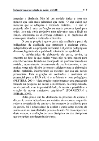 !"#$%&#'()*+,&(&+&-&.$&/0'+#)+%1(*'*+)2+345+ 213
aprender a distância. Não há um modelo único e nem um
modelo que seja mais adequado que outro. O que existe são
modelos que se adéquam a realidade distintas. E o que se
pretende não é uma unificação ou numa proposta igual para
todos. Isso não seria produtivo nem relevante para a EAD no
Brasil, analisando as diferenças culturais e as propostas de
cursos para atender a realidades diferentes.
O que se propõe é que o curso seja avaliado a partir de
indicadores de qualidade que garantam a qualquer curso,
independente de sua proposta curricular e objetivos pedagógicos
diversos, legitimidade e padrão de referência em qualidade.
A problemática da elaboração do curso, porém, se
encontra no fato de que muitas vezes não há uma equipe para
conceber o curso, ficando ao encargo de um professor isolado ou
sozinho, normalmente denominado de professor-autor, e que
muitas vezes não dispõe de tempo suficiente para a elaboração
destes materiais, incorporando os mesmos que usa em cursos
presenciais. Esta migração de conteúdos e materiais do
presencial para a EAD não é o suficiente e nem pedagógico
(PETTERS, 2004). “Será preciso complementar uma pedagogia
baseada na pesquisa, no acesso à informação, na complexidade,
na diversidade e na imprevisibilidade, de modo a possibilitar a
criação de novos ambientes cognitivos” (TORREZZAN e
BEHAR, 2009).
Outro ponto que foi destacado no processo de estudo e
discussão destes indicadores, na tentativa de responder a questão
sobre a necessidade de um novo instrumento de avaliação para
os cursos, foi a necessidade de avaliar o curso antes mesmo de
inseri-lo no rol dos ofertados pela instituição. No caso específico
deste estudo, a avaliação de uma disciplina ou das disciplinas
que compõem um determinado curso.
 
