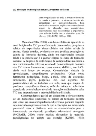 !"#$%&'()*)+,-*.*/0%&(1)*/2#"(/3)0.(0(/2%/)*)"*/%4,(/)16
uma reorganização de todo o processo de ensino
de modo a promover o desenvolvimento das
capacidades de auto-aprendizagem. Essa
verdadeira revolução implica um conhecimento
seguro da clientela: suas características
socioculturais, suas necessidades e expectativas
com relação àquilo que a educação pode lhe
oferecer (BELLONI, 1999, p. 102).
Mercado (2006, 2008), em duas coletâneas apresenta as
contribuições das TIC para a Educação com estudos, pesquisas e
relatos de experiências desenvolvidas em vários níveis de
ensino. Nestes estudos, evidencia-se uma profícua produção no
campo de formação docente, ainda em experiências isoladas
tende a se generalizar e a ganhar corpus no curso de formação
docente. A despeito da distribuição de computadores na escola e
de crescimento das infovias, o salto de democratização dos usos
das TIC como ferramentas, como recurso didático, em AVA,
ainda está longe de ocorrer. Comunidades virtuais de
aprendizagem, aprendizagem colaborativa, Orkut como
ferramenta pedagógica, blogs, e-mail, listas de discussão,
simulações, jogos, pesquisas, etc., são algumas das
possibilidades de se trabalhar em rede, mas que requer do
professor competência técnica, reflexão crítica e, sobretudo,
capacidade de estabelecer níveis de interação mediatizados pelas
TIC que proporcionem a presencialidade a distância.
Compreendemos que há em andamento o fortalecimento
de um dispositivo linguístico no campo da formação docente
que tende, em suas ambiguidades e diferenças, para um conjunto
de enunciados representativos de que a educação, na modalidade
presencial e/ou a distância, está se encaminhando para a
incorporação do chamado paradigma educacional emergente
(MORAES, 2006), como produto discursivo da transição
paradigmática no campo das ciências (KUHN, 1998),
 