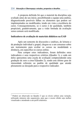 !"$++++3#1%&/0'+)+6$7)()*,&/'8+)*91#'*:+,(','*9&*+)+#)*&;$'*+
A proposta definida foi que o material da disciplina seja
avaliado antes de seu início, possibilitando a equipe uma análise,
diagnosticando possíveis falhas ou elementos que podem ser
implementados ou modificados, tendo em vista a excelência do
curso. Consequentemente, se o curso é de qualidade, também
propiciará, gradativamente, que a visão limitada da avaliação
senso comum será modificada.
Indicadores de avaliação de materiais didáticos na EAD
Após um semestre de discussões e análises, de leituras e
de produção individual e grupal, chegou-se a um consenso sobre
um instrumento para avaliar os cursos na modalidade a
distância, em específico os cursos online.
Para compor estes indicadores, foram definidos onze
indicadores e seus respectivos critérios (Quadro 1), e cada um
deles apresentou uma escala de avaliação compreendendo uma
gradação de zero a cinco3
(Quadro 2), sendo este último grau de
intensidade referente ao padrão de qualidade que atende
plenamente ao desejado para o respectivo indicador.
3
Poderá ser observado no Quadro 2 que os níveis sofrem uma variação,
utilizando números não sequenciais, para que o escore obtido seja melhor
visualizado e atendendo a um perfil estatístico.
 