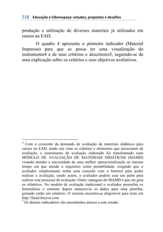 !"&++++3#1%&/0'+)+6$7)()*,&/'8+)*91#'*:+,(','*9&*+)+#)*&;$'*+
produção e utilização de diversos materiais já utilizados em
cursos na EAD.
O quadro 4 apresenta o primeiro indicador (Material
Impresso) para que se possa ter uma visualização do
instrumento4 e de seus critérios e descritores5, seguindo-se de
uma explicação sobre os critérios e seus objetivos avaliativos.
4
Com a crescente da demanda de avaliação de materiais didáticos para
cursos na EAD, tendo em vista os critérios e elementos que necessitam de
avaliação, o instrumento de avaliação elaborado foi transformado num
MÓDULO DE AVALIAÇÃO DE MATERIAIS DIDÁTICOS (MAMD)
visando atender a necessidade de uma melhor operacionalização ao mesmo
tempo em que atende a requisitos como portabilidade, exigindo que o
avaliador simplesmente tenha uma conexão com a Internet para poder
realizar a avaliação, sendo assim, o avaliador poderá usar um palm para
realizar este processo de avaliação. Outra vantagem do MAMD é que ele gera
os relatórios. No modelo de avaliação tradicional o avaliador preenchia os
formulários e somente depois transcrevia os dados para uma planilha,
gerando então um relatório. O sistema encontra-se disponível para teste em
http://famd.freevar.com
5
Os demais indicadores são encontrados anexos a este estudo.
 