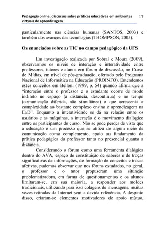 5*"%6(6,%)(78,7*1)",/$#./(/)/(-.*)0.92,$%/)*"#$%2,:%/)*;)%;-,*72*/)
:,.2#%,/)"*)%0.*7",<%6*;))
17
particularmente nas ciências humanas (SANTOS, 2003) e
também dos avanços das tecnologias (THOMPSON, 2005).
Os enunciados sobre as TIC no campo pedagógico da UFS
Em investigação realizada por Sobral e Moura (2009),
observarmos os níveis de interação e interatividade entre
professores, tutores e alunos em fórum de discussão, no Curso
de Mídias, em nível de pós-graduação, ofertado pelo Programa
Nacional de Informática na Educação (PROINFO). Entendemos
estes conceitos em Belloni (1999, p. 54) quando afirma que a
“interação entre o professor e o estudante ocorre de modo
indireto no espaço (a distância, descontínua) e no tempo
(comunicação diferida, não simultânea) o que acrescenta a
complexidade ao bastante complexo ensino e aprendizagem na
EaD”. Enquanto a interatividade se dá na relação entre os
usuários e as máquinas, a interação é o movimento dialógico
entre os participantes do curso. Não se pode perder de vista que
a educação é um processo que se utiliza de algum meio de
comunicação como complemento, apoio ou fundamento da
prática pedagógica do professor tanto no presencial quanto a
distância.
Considerando o fórum como uma ferramenta dialógica
dentro do AVA, espaço de constituição de saberes e de troças
significativas de informações, de formação de conceitos e trocas
afetivas, pudemos observar que nos fóruns estudados, no geral,
o professor e o tutor propuseram uma situação
problematizadora, em forma de questionamentos e os alunos
limitaram-se, em sua maioria, a responder aos moldes
tradicionais, utilizando para isso colagens de mensagens, muitas
vezes retiradas da Internet sem a devida referência. A despeito
disso, criaram-se elementos motivadores de apoio mútuo,
 
