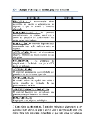 !!$++++3#1%&/0'+)+6$7)()*,&/'8+)*91#'*:+,(','*9&*+)+#)*&;$'*+
CRITÉRIOS ESCORE
IMAGENS - A representação visual
possibilita ao sujeito o entendimento do
objetivo a que se propõe o conteúdo
planejado.
INTERATIVIDADE - No processo
comunicacional, os sujeitos constroem e
atuam no processo do conhecimento não
sendo meros espectadores.
INTERAÇÃO - O conteúdo disponibilizado
desencadeia uma ação recíproca entre os
sujeitos.
ADEQUAÇÃO - O texto está adequado aos
objetivos propostos ao plano do curso e/ou da
disciplina.
USABILIDADE - Há evidências na
simplicidade e facilidade com que o OVA
possa ser utilizado.
ACESSIBILIDADE
O material proporciona acessibilidade aos
portadores de necessidades especiais.
NAVEGABILIDADE
O material orienta os sujeitos nos rumos a
serem seguidos na condução de seu
posicionamento na Web.
APRENDIZADO COLABORATIVO
O material favorece um aprendizado que
permita o compartilhamento de saberes.
DIALOGICIDADE
Linguagem clara, objetiva e dialógica.
f. Conteúdo da disciplina. É um dos principais elementos a ser
avaliado num curso, já que o curso visa o aprendizado que tem
como base um conteúdo específico e que não deve ser apenas
 