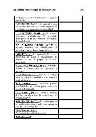 !"#$%&#'()*+,&(&+&-&.$&/0'+#)+%1(*'*+)2+345+ 227
produção do conhecimento entre os sujeitos
envolvidos.
NAVEGABILIDADE - O material orienta
os sujeitos nos rumos a serem seguidos na
condução de seu posicionamento na Web.
HIPERTEXTUALIDADE - O material
oportuniza mecanismos de navegação
interligados entre um documento ou recurso
disponibilizado.
APRENDIZADO COLABORATIVO - O
material favorece um aprendizado que
permita o compartilhamento de saberes.
IMAGENS - A representação visual
possibilita ao aluno o entendimento do
objetivo a que se propõe o conteúdo
planejado.
EXPLORAÇÃO/PESQUISA - O material
remete a outros tipos de pesquisas e
recursos.
DIALOGICIDADE - Permite o diálogo
entre os sujeitos envolvidos e os recursos
multimidiáticos.
AUTONOMIA – o material permite
possibilidades de estudo pelos alunos de
forma independente,
DIAGRAMAÇÃO - O material didático
distribui os elementos hipermidiáticos no
espaço do AVA.
ADEQUABILIDADE - O material permite
a visualização e sonorização com rapidez de
acordo com a banda de acesso.
FUNCIONALIDADE
As ferramentas estão disponíveis.
ADEQUAÇÃO
 