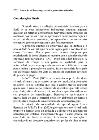 !'!++++3#1%&/0'+)+6$7)()*,&/'8+)*91#'*:+,(','*9&*+)+#)*&;$'*+
Considerações Finais
O estudo sobre a avaliação de materiais didáticos para a
EAD e os seus respectivos indicadores apontou algumas
questões de reflexão considerados relevantes neste processo de
avaliação dos cursos e que se apresentam como considerações a
serem estudadas a posteriori, incorporando a outros estudos
elementos que complementam o que foi apresentado.
A primeira questão ou observação que se destaca é a
necessidade de constituição de uma equipe para a construção do
curso. Diversos olhares para uma mesma disciplina por
profissionais de áreas diferentes mostrou que a complexidade da
educação (em particular a EAD) exige um olhar holístico. A
formação da equipe é um passo de qualidade para a
universidade, e por mais que a burocracia ou a falta de recursos
possa limitar a produção em equipe, faz-se necessário lutar pela
sua efetivação, tendo em vista os ganhos de qualidade advindos
do gestar em grupo.
Palloff e Pratt (2003), ao apresentar o perfil do aluno
virtual, afirmam que os cursos devem ser produzidos centrados
no aluno. Isso se significa que toda a equipe precisa conhecer
quem será o usuário do material da disciplina que está sendo
concebido, afinal de contas, são os alunos que vão utilizar no
seu processo de aprendizagem. Destacou-se neste ponto a
necessidade de que o material possa ser elaborado de forma a
possibilitar a criação de uma comunidade de aprendizagem.
A criação da comunidade de aprendizagem é um
destaque de Palloff e Pratt (2003) que veem o aluno virtual mais
propício a formar laços de amizade e a dispor-se a colaborar na
aprendizagem coletiva. Evidentemente que o curso precisa ser
concebido de forma a utilizar ferramentas de interação e
comunicação no processo educativo sem perder de vista as suas
 