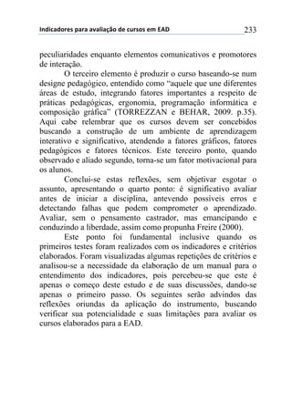 !"#$%&#'()*+,&(&+&-&.$&/0'+#)+%1(*'*+)2+345+ 233
peculiaridades enquanto elementos comunicativos e promotores
de interação.
O terceiro elemento é produzir o curso baseando-se num
designe pedagógico, entendido como “aquele que une diferentes
áreas de estudo, integrando fatores importantes a respeito de
práticas pedagógicas, ergonomia, programação informática e
composição gráfica” (TORREZZAN e BEHAR, 2009. p.35).
Aqui cabe relembrar que os cursos devem ser concebidos
buscando a construção de um ambiente de aprendizagem
interativo e significativo, atendendo a fatores gráficos, fatores
pedagógicos e fatores técnicos. Este terceiro ponto, quando
observado e aliado segundo, torna-se um fator motivacional para
os alunos.
Conclui-se estas reflexões, sem objetivar esgotar o
assunto, apresentando o quarto ponto: é significativo avaliar
antes de iniciar a disciplina, antevendo possíveis erros e
detectando falhas que podem comprometer o aprendizado.
Avaliar, sem o pensamento castrador, mas emancipando e
conduzindo a liberdade, assim como propunha Freire (2000).
Este ponto foi fundamental inclusive quando os
primeiros testes foram realizados com os indicadores e critérios
elaborados. Foram visualizadas algumas repetições de critérios e
analisou-se a necessidade da elaboração de um manual para o
entendimento dos indicadores, pois percebeu-se que este é
apenas o começo deste estudo e de suas discussões, dando-se
apenas o primeiro passo. Os seguintes serão advindos das
reflexões oriundas da aplicação do instrumento, buscando
verificar sua potencialidade e suas limitações para avaliar os
cursos elaborados para a EAD.
 
