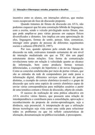 !"#$%&'()*)+,-*.*/0%&(1)*/2#"(/3)0.(0(/2%/)*)"*/%4,(/)18
incentivo entre os alunos, em interações afetivas, que muitas
vezes escapavam do foco de discussão proposto.
Quando tratamos de fóruns de discussão em AVA, não
podemos esquecer que há uma construção híbrida de linguagens,
com a escrita, sendo o veículo privilegiado nestes fóruns, mas
que pode ampliar-se para várias pessoas em espaços físicos
diversificados e distantes. Isto implica em uma aproximação de
elos, linguagens, formas de sentir, pensar, falar, comunicar,
interagir entre grupos de pessoas de diferentes seguimentos
sociais e culturais (FRANCO, 1997).
Por isso, quando optamos pelo estudo dos fóruns de
discussão na rede, estávamos tratando certamente de um nível
de interação mediatizada em que as TIC têm um papel
estruturante destas relações. Esta forma de comunicação
revolucionou tanto em relação à velocidade quanto ao alcance
da informação, bem como produziu formas textuais
diferenciadas, a exemplo do hipertexto e de novas linguagens.
Como as conexões estabelecidas por meio de portas virtuais, que
são as entradas da rede de computadores por onde passa a
informação digital, diferentes serviços utilizam-se de portas
distintas, a exemplo do correio eletrônico (e-mail) e o grupo de
discussão que seria uma espécie de correio eletrônico capaz de
enviar várias correspondências para múltiplos usuários a partir
de uma temática comum e fóruns de discussão, objeto do estudo.
O sucesso da realização de uma prática educativa em
AVA envolve vários fatores, que possuem uma relação de
interdependência e contribuem para a consolidação, aprovação e
reconhecimento da proposta de ensino-aprendizagem, seja a
distância, seja presencial. A interpretação de que a utilização
dessas tecnologias seja vista como uma saída para solucionar
todos os problemas ou que irá refletir características de
alienação, desumanização no público/sociedade, é preocupante.
 