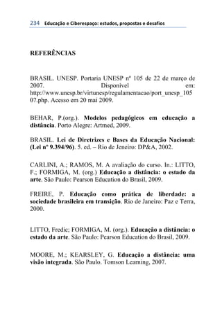 !'$++++3#1%&/0'+)+6$7)()*,&/'8+)*91#'*:+,(','*9&*+)+#)*&;$'*+
REFERÊNCIAS
BRASIL. UNESP. Portaria UNESP nº 105 de 22 de março de
2007. Disponível em:
http://www.unesp.br/virtunesp/regulamentacao/port_unesp_105
07.php. Acesso em 20 mai 2009.
BEHAR, P.(org.). Modelos pedagógicos em educação a
distância. Porto Alegre: Artmed, 2009.
BRASIL. Lei de Diretrizes e Bases da Educação Nacional:
(Lei nº 9.394/96). 5. ed. – Rio de Jeneiro: DP&A, 2002.
CARLINI, A.; RAMOS, M. A avaliação do curso. In.: LITTO,
F.; FORMIGA, M. (org.) Educação a distância: o estado da
arte. São Paulo: Pearson Education do Brasil, 2009.
FREIRE, P. Educação como prática de liberdade: a
sociedade brasileira em transição. Rio de Janeiro: Paz e Terra,
2000.
LITTO, Fredic; FORMIGA, M. (org.). Educação a distância: o
estado da arte. São Paulo: Pearson Education do Brasil, 2009.
MOORE, M.; KEARSLEY, G. Educação a distância: uma
visão integrada. São Paulo. Tomson Learning, 2007.
 