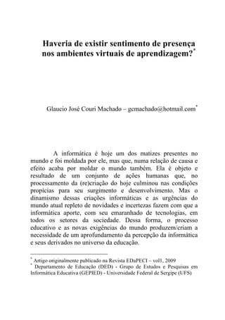 Haveria de existir sentimento de presença
nos ambientes virtuais de aprendizagem?*
Glaucio José Couri Machado – gcmachado@hotmail.com*
A informática é hoje um dos matizes presentes no
mundo e foi moldada por ele, mas que, numa relação de causa e
efeito acaba por moldar o mundo também. Ela é objeto e
resultado de um conjunto de ações humanas que, no
processamento da (re)criação do hoje culminou nas condições
propícias para seu surgimento e desenvolvimento. Mas o
dinamismo dessas criações informáticas e as urgências do
mundo atual repleto de novidades e incertezas fazem com que a
informática aporte, com seu emaranhado de tecnologias, em
todos os setores da sociedade. Dessa forma, o processo
educativo e as novas exigências do mundo produzem/criam a
necessidade de um aprofundamento da percepção da informática
e seus derivados no universo da educação.
*
Artigo originalmente publicado na Revista EDaPECI – vol1, 2009
*
Departamento de Educação (DED) - Grupo de Estudos e Pesquisas em
Informática Educativa (GEPIED) - Universidade Federal de Sergipe (UFS)
 