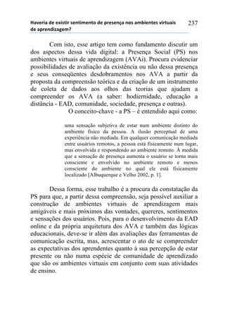 !"#$%&"'($'$)&*+&%'*$,+&-$,+.'($'/%$*$,0"',.*'"-1&$,+$*'#&%+2"&*'
($'"/%$,(&3"4$-5'
237
Com isto, esse artigo tem como fundamento discutir um
dos aspectos dessa vida digital: a Presença Social (PS) nos
ambientes virtuais de aprendizagem (AVAi). Procura evidenciar
possibilidades de avaliação da existência ou não dessa presença
e seus conseqüentes desdobramentos nos AVA a partir da
proposta da compreensão teórica e da criação de um instrumento
de coleta de dados aos olhos das teorias que ajudam a
compreender os AVA (a saber: hodiernidade, educação a
distância - EAD, comunidade, sociedade, presença e outras).
O conceito-chave - a PS – é entendido aqui como:
uma sensação subjetiva de estar num ambiente distinto do
ambiente físico da pessoa. A ilusão perceptual de uma
experiência não mediada. Em qualquer comunicação mediada
entre usuários remotos, a pessoa está fisicamente num lugar,
mas envolvida e respondendo ao ambiente remoto. À medida
que a sensação de presença aumenta o usuário se torna mais
consciente e envolvido no ambiente remoto e menos
consciente do ambiente no qual ele está fisicamente
localizado [Albuquerque e Velho 2002, p. 1].
Dessa forma, esse trabalho é a procura da constatação da
PS para que, a partir dessa compreensão, seja possível auxiliar a
construção de ambientes virtuais de aprendizagem mais
amigáveis e mais próximos das vontades, quereres, sentimentos
e sensações dos usuários. Pois, para o desenvolvimento da EAD
online e da própria arquitetura dos AVA e também das lógicas
educacionais, deve-se ir além das avaliações das ferramentas de
comunicação escrita, mas, acrescentar o ato de se compreender
as expectativas dos aprendentes quanto à sua percepção de estar
presente ou não numa espécie de comunidade de aprendizado
que são os ambientes virtuais em conjunto com suas atividades
de ensino.
 