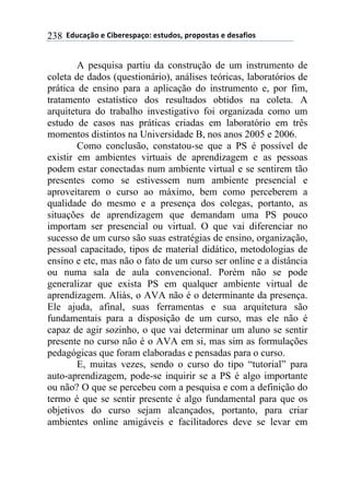 ''6(27"08.'$'9&1$%$*/"0.:'$*+2(.*;'/%./.*+"*'$'($*"<&.*'238
A pesquisa partiu da construção de um instrumento de
coleta de dados (questionário), análises teóricas, laboratórios de
prática de ensino para a aplicação do instrumento e, por fim,
tratamento estatístico dos resultados obtidos na coleta. A
arquitetura do trabalho investigativo foi organizada como um
estudo de casos nas práticas criadas em laboratório em três
momentos distintos na Universidade B, nos anos 2005 e 2006.
Como conclusão, constatou-se que a PS é possível de
existir em ambientes virtuais de aprendizagem e as pessoas
podem estar conectadas num ambiente virtual e se sentirem tão
presentes como se estivessem num ambiente presencial e
aproveitarem o curso ao máximo, bem como perceberem a
qualidade do mesmo e a presença dos colegas, portanto, as
situações de aprendizagem que demandam uma PS pouco
importam ser presencial ou virtual. O que vai diferenciar no
sucesso de um curso são suas estratégias de ensino, organização,
pessoal capacitado, tipos de material didático, metodologias de
ensino e etc, mas não o fato de um curso ser online e a distância
ou numa sala de aula convencional. Porém não se pode
generalizar que exista PS em qualquer ambiente virtual de
aprendizagem. Aliás, o AVA não é o determinante da presença.
Ele ajuda, afinal, suas ferramentas e sua arquitetura são
fundamentais para a disposição de um curso, mas ele não é
capaz de agir sozinho, o que vai determinar um aluno se sentir
presente no curso não é o AVA em si, mas sim as formulações
pedagógicas que foram elaboradas e pensadas para o curso.
E, muitas vezes, sendo o curso do tipo “tutorial” para
auto-aprendizagem, pode-se inquirir se a PS é algo importante
ou não? O que se percebeu com a pesquisa e com a definição do
termo é que se sentir presente é algo fundamental para que os
objetivos do curso sejam alcançados, portanto, para criar
ambientes online amigáveis e facilitadores deve se levar em
 