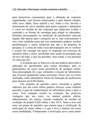 ''6(27"08.'$'9&1$%$*/"0.:'$*+2(.*;'/%./.*+"*'$'($*"<&.*'240
para posteriores cruzamentos para a obtenção de respostas
segmentadas, caso fossem interessantes e para futuros estudos,
entre sexo, idade, faixa salarial e etc. Junto a isso, haveria o
instrumento de servir também para quem organiza e administra
o curso no sentido de dar respostas que pudessem avaliar o
conteúdo e as formas de estratégia para atingir os educandos.
Portanto, preocupações na confecção do questionário estavam
ligadas não apenas para a pesquisa em si, mas concomitante a
isso, criar condições para que este instrumento pudesse auxiliar
paralelamente a outras instâncias que não a da proposta da
pesquisa. E a soma de todas essas preocupações em se verificar
e avaliar faz carregar em quem os responde um exercício de
memória sobre o curso, auxiliando mais ainda na percepção que
ele teve do todo, o que faz perceber, mais ainda, a sua presença
no curso que faz.
A avaliação que se fazia era a de que poderia aproveitar a
aplicação do questionário para outras atividades, pois os
participantes do curso iriam preenchê-lo de qualquer forma.
Essa preocupação foi a que estimulou a criação de laboratórios
que tivessem igualmente outras serventias. Nesse caso os cursos
realizados como laboratórios foram de formação de professores
para atuarem em EAD Online.
Um conjunto de questões estava vinculado a ganhos
indiretos que um curso online poderia oferecer como também
perceber o grau de conhecimento de informática antes e após o
curso. Esse conjunto auxilia na avaliação das possíveis
vantagens que um curso via internet poderia ofertar,
indiretamente, aos alunos, criando condições de auxiliar na
avaliação da própria EAD online e dos AVA. Junto a isso está
mais um grupo de questões que partem para a verificação da
motivação do aluno online e o que o leva a realizar um curso
nessa modalidade. Compreender a motivação serve como ponto
 