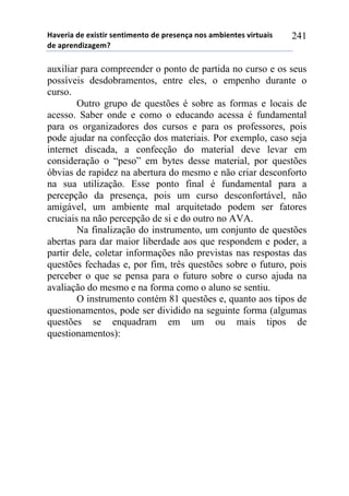 !"#$%&"'($'$)&*+&%'*$,+&-$,+.'($'/%$*$,0"',.*'"-1&$,+$*'#&%+2"&*'
($'"/%$,(&3"4$-5'
241
auxiliar para compreender o ponto de partida no curso e os seus
possíveis desdobramentos, entre eles, o empenho durante o
curso.
Outro grupo de questões é sobre as formas e locais de
acesso. Saber onde e como o educando acessa é fundamental
para os organizadores dos cursos e para os professores, pois
pode ajudar na confecção dos materiais. Por exemplo, caso seja
internet discada, a confecção do material deve levar em
consideração o “peso” em bytes desse material, por questões
óbvias de rapidez na abertura do mesmo e não criar desconforto
na sua utilização. Esse ponto final é fundamental para a
percepção da presença, pois um curso desconfortável, não
amigável, um ambiente mal arquitetado podem ser fatores
cruciais na não percepção de si e do outro no AVA.
Na finalização do instrumento, um conjunto de questões
abertas para dar maior liberdade aos que respondem e poder, a
partir dele, coletar informações não previstas nas respostas das
questões fechadas e, por fim, três questões sobre o futuro, pois
perceber o que se pensa para o futuro sobre o curso ajuda na
avaliação do mesmo e na forma como o aluno se sentiu.
O instrumento contém 81 questões e, quanto aos tipos de
questionamentos, pode ser dividido na seguinte forma (algumas
questões se enquadram em um ou mais tipos de
questionamentos):
 