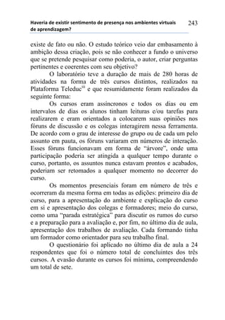 !"#$%&"'($'$)&*+&%'*$,+&-$,+.'($'/%$*$,0"',.*'"-1&$,+$*'#&%+2"&*'
($'"/%$,(&3"4$-5'
243
existe de fato ou não. O estudo teórico veio dar embasamento à
ambição dessa criação, pois se não conhecer a fundo o universo
que se pretende pesquisar como poderia, o autor, criar perguntas
pertinentes e coerentes com seu objetivo?
O laboratório teve a duração de mais de 280 horas de
atividades na forma de três cursos distintos, realizados na
Plataforma Teleduciii
e que resumidamente foram realizados da
seguinte forma:
Os cursos eram assíncronos e todos os dias ou em
intervalos de dias os alunos tinham leituras e/ou tarefas para
realizarem e eram orientados a colocarem suas opiniões nos
fóruns de discussão e os colegas interagirem nessa ferramenta.
De acordo com o grau de interesse do grupo ou de cada um pelo
assunto em pauta, os fóruns variaram em números de interação.
Esses fóruns funcionavam em forma de “árvore”, onde uma
participação poderia ser atingida a qualquer tempo durante o
curso, portanto, os assuntos nunca estavam prontos e acabados,
poderiam ser retomados a qualquer momento no decorrer do
curso.
Os momentos presenciais foram em número de três e
ocorreram da mesma forma em todas as edições: primeiro dia de
curso, para a apresentação do ambiente e explicação do curso
em si e apresentação dos colegas e formadores; meio do curso,
como uma “parada estratégica” para discutir os rumos do curso
e a preparação para a avaliação e, por fim, no último dia de aula,
apresentação dos trabalhos de avaliação. Cada formando tinha
um formador como orientador para seu trabalho final.
O questionário foi aplicado no último dia de aula a 24
respondentes que foi o número total de concluintes dos três
cursos. A evasão durante os cursos foi mínima, compreendendo
um total de sete.
 