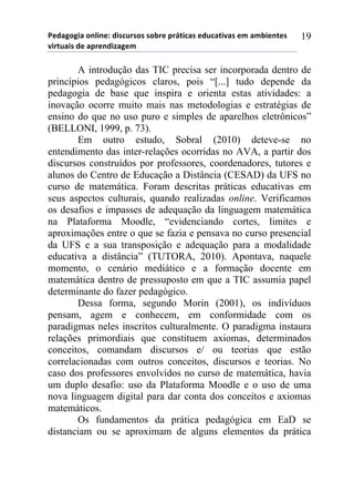 5*"%6(6,%)(78,7*1)",/$#./(/)/(-.*)0.92,$%/)*"#$%2,:%/)*;)%;-,*72*/)
:,.2#%,/)"*)%0.*7",<%6*;))
19
A introdução das TIC precisa ser incorporada dentro de
princípios pedagógicos claros, pois “[...] tudo depende da
pedagogia de base que inspira e orienta estas atividades: a
inovação ocorre muito mais nas metodologias e estratégias de
ensino do que no uso puro e simples de aparelhos eletrônicos”
(BELLONI, 1999, p. 73).
Em outro estudo, Sobral (2010) deteve-se no
entendimento das inter-relações ocorridas no AVA, a partir dos
discursos construídos por professores, coordenadores, tutores e
alunos do Centro de Educação a Distância (CESAD) da UFS no
curso de matemática. Foram descritas práticas educativas em
seus aspectos culturais, quando realizadas online. Verificamos
os desafios e impasses de adequação da linguagem matemática
na Plataforma Moodle, “evidenciando cortes, limites e
aproximações entre o que se fazia e pensava no curso presencial
da UFS e a sua transposição e adequação para a modalidade
educativa a distância” (TUTORA, 2010). Apontava, naquele
momento, o cenário mediático e a formação docente em
matemática dentro de pressuposto em que a TIC assumia papel
determinante do fazer pedagógico.
Dessa forma, segundo Morin (2001), os indivíduos
pensam, agem e conhecem, em conformidade com os
paradigmas neles inscritos culturalmente. O paradigma instaura
relações primordiais que constituem axiomas, determinados
conceitos, comandam discursos e/ ou teorias que estão
correlacionadas com outros conceitos, discursos e teorias. No
caso dos professores envolvidos no curso de matemática, havia
um duplo desafio: uso da Plataforma Moodle e o uso de uma
nova linguagem digital para dar conta dos conceitos e axiomas
matemáticos.
Os fundamentos da prática pedagógica em EaD se
distanciam ou se aproximam de alguns elementos da prática
 