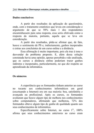 ''6(27"08.'$'9&1$%$*/"0.:'$*+2(.*;'/%./.*+"*'$'($*"<&.*'244
Dados conclusivos
A partir dos resultados da aplicação do questionário,
onde, com o tratamento estatístico que levou em consideração o
argumento de que se 50% mais 1 dos respondentes
encaminhassem para uma resposta, essa seria efetivada como a
resposta da maioria, portanto, aquela que se leva em
consideração.
A partir dos resultados, pôde-se afirmar que, de fato,
houve o sentimento de PS e, indiretamente, ganhos inesperados
e extras aos concluintes de um curso online e a distância.
Essa afirmação é muito importante, pois ela traz à tona o
desvendar do problema proposto. E, além dessa solução
constatada havia uma opinião, apenas percebida e não analisada,
que os cursos a distância online poderiam trazer ganhos
indiretos e inesperados, particularmente, no que diz respeito ao
aprendizado da informática.
Os números
A experiência que os formandos tinham anterior ao curso
no tocante aos conhecimentos informáticos em geral
(excetuando a Internet) era em sua maioria: boa, satisfatória e
avançada ou profissional. Após os cursos, os formandos
avaliaram que houve algum tipo de melhora nos conhecimentos
sobre computadores, afirmando que melhorou, 72% dos
formandos obteve algum tipo de ganho de qualidade quanto aos
seus conhecimentos de informática.
Especificamente sobre Internet, no curso 1iv
, 100%
afirma que seus conhecimentos anteriores ao curso eram
 