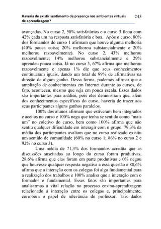 !"#$%&"'($'$)&*+&%'*$,+&-$,+.'($'/%$*$,0"',.*'"-1&$,+$*'#&%+2"&*'
($'"/%$,(&3"4$-5'
245
avançadas. No curso 2, 58% satisfatórios e o curso 3 ficou com
42% cada um na resposta satisfatória e boa. Após o curso, 80%
dos formandos do curso 1 afirmam que houve alguma melhoria
(40% pouca coisa; 20% melhorou substancialmente e 20%
melhorou razoavelmente). No curso 2, 43% melhorou
razoavelmente; 14% melhorou substancialmente e 29%
aprendeu pouca coisa. Já no curso 3, 67% afirma que melhorou
razoavelmente e apenas 1% diz que seus conhecimentos
continuaram iguais, dando um total de 99% de afirmativas na
direção de algum ganho. Dessa forma, podemos afirmar que a
ampliação de conhecimentos em Internet durante os cursos, de
fato, aconteceu, mesmo que seja em pouca escala. Esses dados
são importantes para análise, pois eles demonstram que, além
dos conhecimentos específicos do curso, haveria de trazer aos
seus participantes alguns ganhos paralelos.
100% dos alunos afirmam que estiveram bem integrados
e aceitos no curso e 100% nega que tenha se sentido como “mais
um” no coletivo do curso, bem como 100% afirma que não
sentiu qualquer dificuldade em interagir com o grupo. 79,3% da
média dos participantes avaliam que no curso realizado existiu
um sentido de comunidade (60% no curso 1; 86% no curso 2 e
92% no curso 3).
Uma média de 71,3% dos formandos acredita que as
discussões suscitadas ao longo do curso foram produtivas,
28,6% afirma que elas foram em parte produtivas e 0% negou
que houvesse qualquer resposta negativa a essa questão e 88,6%
afirma que a interação com os colegas foi algo fundamental para
a realização dos trabalhos e 100% analisa que a interação com o
formador é fundamental. Esses fatos são importantes para
analisarmos a vital relação no processo ensino-aprendizagem
relacionado à interação entre os colegas e, principalmente,
corrobora o papel de relevância do professor. Tais dados
 