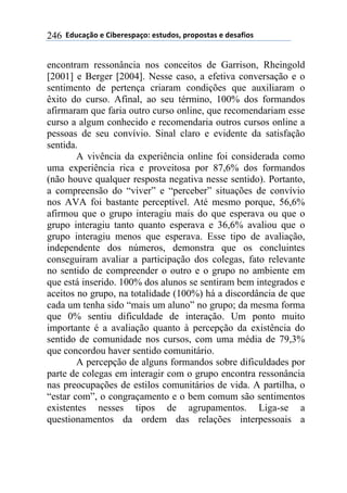 ''6(27"08.'$'9&1$%$*/"0.:'$*+2(.*;'/%./.*+"*'$'($*"<&.*'246
encontram ressonância nos conceitos de Garrison, Rheingold
[2001] e Berger [2004]. Nesse caso, a efetiva conversação e o
sentimento de pertença criaram condições que auxiliaram o
êxito do curso. Afinal, ao seu término, 100% dos formandos
afirmaram que faria outro curso online, que recomendariam esse
curso a algum conhecido e recomendaria outros cursos online a
pessoas de seu convívio. Sinal claro e evidente da satisfação
sentida.
A vivência da experiência online foi considerada como
uma experiência rica e proveitosa por 87,6% dos formandos
(não houve qualquer resposta negativa nesse sentido). Portanto,
a compreensão do “viver” e “perceber” situações de convívio
nos AVA foi bastante perceptível. Até mesmo porque, 56,6%
afirmou que o grupo interagiu mais do que esperava ou que o
grupo interagiu tanto quanto esperava e 36,6% avaliou que o
grupo interagiu menos que esperava. Esse tipo de avaliação,
independente dos números, demonstra que os concluintes
conseguiram avaliar a participação dos colegas, fato relevante
no sentido de compreender o outro e o grupo no ambiente em
que está inserido. 100% dos alunos se sentiram bem integrados e
aceitos no grupo, na totalidade (100%) há a discordância de que
cada um tenha sido “mais um aluno” no grupo; da mesma forma
que 0% sentiu dificuldade de interação. Um ponto muito
importante é a avaliação quanto à percepção da existência do
sentido de comunidade nos cursos, com uma média de 79,3%
que concordou haver sentido comunitário.
A percepção de alguns formandos sobre dificuldades por
parte de colegas em interagir com o grupo encontra ressonância
nas preocupações de estilos comunitários de vida. A partilha, o
“estar com”, o congraçamento e o bem comum são sentimentos
existentes nesses tipos de agrupamentos. Liga-se a
questionamentos da ordem das relações interpessoais a
 