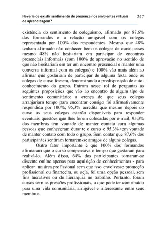 !"#$%&"'($'$)&*+&%'*$,+&-$,+.'($'/%$*$,0"',.*'"-1&$,+$*'#&%+2"&*'
($'"/%$,(&3"4$-5'
247
existência do sentimento de coleguismo, afirmado por 87,6%
dos formandos e a relação amigável com os colegas
representada por 100% dos respondentes. Mesmo que 48%
tenham afirmado não conhecer bem os colegas de curso; esses
mesmo 48% não hesitariam em participar de encontros
presenciais informais (com 100% de aprovação no sentido de
que não hesitariam em ter um encontro presencial e manter uma
conversa informal com os colegas) e 100% vão mais além ao
afirmar que gostariam de participar de alguma festa onde os
colegas de curso fossem, demonstrando a predisposição de auto-
conhecimento do grupo. Entram nesse rol de perguntas as
seguintes proposições que vão ao encontro de algum tipo de
sentimento comunitário: a crença de que seus colegas
arranjariam tempo para encontrar consigo foi afirmativamente
respondida por 100%; 95,3% acredita que mesmo depois do
curso os seus colegas estarão disponíveis para responder
eventuais questões que lhes forem colocadas por e-mail; 95,3%
dos membros tem vontade de manter contato com algumas
pessoas que conheceram durante o curso e 95,3% tem vontade
de manter contato com todo o grupo. Sem contar que 87,6% dos
participantes sentiram tornarem-se amigos de alguns colegas.
Outro fator importante é que 100% dos formandos
afirmaram que o curso compensava o tempo que gastaram para
realizá-lo. Além disso, 64% dos participantes tornaram-se
discente online apenas para aquisição de conhecimentos - para
aplicar na área profissional sem que isso envolvesse promoção
profissional ou financeira, ou seja, foi uma opção pessoal, sem
fins lucrativos ou de hierarquia no trabalho. Portanto, foram
cursos sem as pressões profissionais, o que pode ter contribuído
para uma vida comunitária, amigável e interessante entre seus
membros.
 
