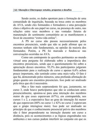 ''6(27"08.'$'9&1$%$*/"0.:'$*+2(.*;'/%./.*+"*'$'($*"<&.*'248
Sendo assim, os dados apontam para a formação de uma
comunidade de inquirição, baseada na troca entre os membros
do AVA, sendo eles formandos e formadores e uma percepção
clara e objetiva do seu papel no curso, na presença do outro, nas
relações entre seus membros e nas vontades futuras de
manutenção do sentimento comunitário ao se manifestarem a
favor de encontros “extra-vida online”.
A PS no curso não passou necessariamente pelos
encontros presenciais, sendo que não se pode afirmar que os
mesmos tenham sido fundamentais, na opinião da maioria dos
formandos. Porém, a PS foi marcada e fundou-se nas
conversações ocorridas no AVA.
Como um contraponto às questões pertinentes ao mundo
virtual uma pergunta foi elaborada sobre a importância dos
encontros presenciais, sendo que o questionamento foi sobre a
apreciação desses encontros. 93,3% dos participantes julgaram
fundamentais para a realização do curso e apenas 6,6% achou
pouco importante, não sentindo como uma mais-valia. O fato é
que há, demonstrado pelos números, uma profunda afirmação do
grupo quanto aos encontros presenciais. Isso pode ser analisado
pela ótica que ele é necessário.
Mas o fato mais surpreendente foi que, justamente, no
curso 3, onde houve participantes que não se conheciam antes
presencialmente, apontou-se para uma interação dos membros
maior do que esses esperavam (67%), em contrapartida, nos
cursos 1 e 2, a expectativa face ao grau de interação foi menor
do que esperavam (60% no curso 1 e 42% no curso 2 esperavam
que o grupo interagisse mais). Isso pode ser analisado no
princípio de que o conhecimento presencial prévio dos membros
não é fator preponderante na interação durante um curso a
distância, pois os acontecimentos e as lógicas engendradas nos
ambientes e nos cursos podem interferir no conjunto em que os
 