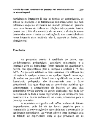 !"#$%&"'($'$)&*+&%'*$,+&-$,+.'($'/%$*$,0"',.*'"-1&$,+$*'#&%+2"&*'
($'"/%$,(&3"4$-5'
249
participantes interagem já que as formas de comunicação, os
estilos de interação e as ferramentas comunicacionais são bem
diferentes daquelas existentes no mundo presencial, gerando
uma nova forma de realizar as relações interpessoais. Assim,
pensar que o fato dos membros de um curso a distância serem
conhecidos entre si antes da realização de um curso culminará
numa interação mais profunda não é, segundo os dados, uma
situação real.
Conclusão
As perguntas quanto à qualidade do curso, seus
desdobramentos pedagógicos, conteúdos ministrados e a
interação com os formadores foram tratadas no questionário,
porém, não apresentadas, pois a intenção é analisar a PS nos
AVA. As questões relativas a esses assuntos têm reflexos nas
interações de qualquer clientela, em qualquer tipo de curso, seja
ele online ou presencial. Fato é que a qualidade do curso e a
formulação pedagógica são fundamentais para o êxito
educacional. Isso quer dizer que as ocorrências positivas que
demonstraram o aparecimento de indícios de uma vida
comunitária vivida durante os cursos analisados não pode ser
desvinculada de toda a trama engendrada pelos formadores para
construírem e darem andamento ao curso, apontando para a
presença de ensino.
A arquitetura e engenharia do AVA também são fatores
preponderantes, pois há de ter locais propícios para a
manutenção da conversação tão necessária para a construção do
sentimento comunitário. Ao versar sobre o tema interação, está
se falando de experiências onde o que prevalece são as
 