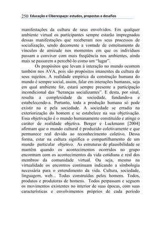 ''6(27"08.'$'9&1$%$*/"0.:'$*+2(.*;'/%./.*+"*'$'($*"<&.*'250
manifestações da cultura de seus envolvidos. Em qualquer
ambiente virtual os participantes sempre estarão impregnados
dessas manifestações que receberam nos seus processos de
socialização, sendo decorrente a vontade de estreitamento de
vínculos de amizade nos momentos em que os indivíduos
passam a conviver com mais freqüência nos ambientes, ainda
mais se passarem a percebê-lo como um “lugar”.
Os propósitos que levam à interação no mundo ocorrem
também nos AVA, pois são propósitos imanentes da cultura de
seus sujeitos. A realidade empírica da construção humana do
mundo é sempre social, assim, falar em interações humanas, seja
em qual ambiente for, estará sempre presente a participação
incondicional das “heranças socializantes”. E desta, por sinal,
resulta a complexidade da sociedade, fundando-a e
estabelecendo-a. Portanto, toda a produção humana só pode
existir na e pela sociedade. A sociedade se erradia na
exteriorização do homem e se estabelece na sua objetivação.
Essa objetivação é o mundo humanamente constituído e atinge o
caráter de realidade objetiva. Berger e Luckmann [2004]
afirmam que o mundo cultural é produzido coletivamente e que
permanece real devido ao reconhecimento coletivo. Dessa
forma, estar na cultura significa o compartilhamento de um
mundo particular objetivo. As estruturas de plausibilidade se
mantêm quando os acontecimentos ocorridos no grupo
encontram com os acontecimentos da vida cotidiana e real dos
membros da comunidade virtual. Ou seja, mesmo na
virtualidade os encontros continuam indicando a simbologia
necessária para o entendimento da vida. Cultura, sociedade,
linguagem, web... Todas construídas pelos homens. Todos,
produtos e produtoras de homens. Todos perpassam e seguem
os movimentos existentes no interior de suas épocas, com suas
características e envolvimentos próprios de cada período
 