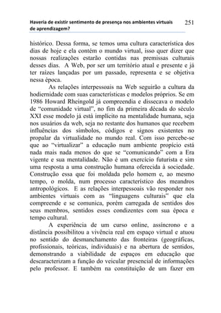!"#$%&"'($'$)&*+&%'*$,+&-$,+.'($'/%$*$,0"',.*'"-1&$,+$*'#&%+2"&*'
($'"/%$,(&3"4$-5'
251
histórico. Dessa forma, se temos uma cultura característica dos
dias de hoje e ela contém o mundo virtual, isso quer dizer que
nossas realizações estarão contidas nas premissas culturais
desses dias. A Web, por ser um território atual e presente e já
ter raízes lançadas por um passado, representa e se objetiva
nessa época.
As relações interpessoais na Web seguirão a cultura da
hodiernidade com suas características e modelos próprios. Se em
1986 Howard Rheingold já compreendia e dissecava o modelo
de “comunidade virtual”, no fim da primeira década do século
XXI esse modelo já está implícito na mentalidade humana, seja
nos usuários da web, seja no restante dos humanos que recebem
influências dos símbolos, códigos e signos existentes no
propalar da virtualidade no mundo real. Com isso percebe-se
que ao “virtualizar” a educação num ambiente propício está
nada mais nada menos do que se “comunicando” com a Era
vigente e sua mentalidade. Não é um exercício futurista e sim
uma resposta a uma construção humana oferecida à sociedade.
Construção essa que foi moldada pelo homem e, ao mesmo
tempo, o molda, num processo característico dos meandros
antropológicos. E as relações interpessoais vão responder nos
ambientes virtuais com as “linguagens culturais” que ela
compreende e se comunica, porém carregada de sentidos dos
seus membros, sentidos esses condizentes com sua época e
tempo cultural.
A experiência de um curso online, assíncrono e a
distância possibilitou a vivência real em espaço virtual e atuou
no sentido do desmanchamento das fronteiras (geográficas,
profissionais, teóricas, individuais) e na abertura de sentidos,
demonstrando a viabilidade de espaços em educação que
descaracterizam a função do veicular presencial de informações
pelo professor. E também na constituição de um fazer em
 