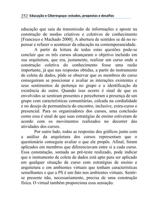 ''6(27"08.'$'9&1$%$*/"0.:'$*+2(.*;'/%./.*+"*'$'($*"<&.*'252
educação que saia da transmissão de informações e aposte na
construção de modos criativos e coletivos de conhecimento
[Francisco e Machado 2000]. A abertura de sentidos se dá no re-
pensar e refazer o acontecer da educação na contemporaneidade.
A partir da leitura de todas estas questões pode-se
concluir que os três cursos alcançaram o objetivo incluído em
sua arquitetura, que era, justamente, realizar um curso onde a
construção coletiva do conhecimento fosse uma razão
importante, já que nas respostas obtidas, a partir do instrumento
de coleta de dados, pôde se observar que os membros do curso
conseguiram se posicionar e avaliar as interações existentes e
seus sentimentos de pertença no grupo e a identificação da
existência do outro. Quando isso ocorre é sinal de que os
envolvidos se sentiram presentes e perceberam a presença de um
grupo com características comunitárias, calcada na cordialidade
e no desejo de permanência do encontro, inclusive, extra-curso e
presencial. Para os organizadores dos cursos, uma conclusão
como essa é sinal de que suas estratégias de ensino estiveram de
acordo com os movimentos realizados no decorrer das
atividades dos cursos.
Por outro lado, todas as respostas dos gráficos junto com
a análise da arquitetura dos cursos representam que o
questionário conseguiu avaliar o que ele propôs. Afinal, foram
aplicados em membros que diferenciavam entre si a cada curso.
Essa constatação, somada ao pré-teste realizado, pode indicar
que o instrumento de coleta de dados está apto para ser aplicado
em qualquer situação de curso com estratégias de ensino e
arquitetura e em ambientes virtuais que tenham características
semelhantes e que a PS é um fato nos ambientes virtuais. Sentir-
se presente não, necessariamente, precisa de uma construção
física. O virtual também proporciona essa sensação.
 