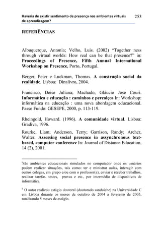 !"#$%&"'($'$)&*+&%'*$,+&-$,+.'($'/%$*$,0"',.*'"-1&$,+$*'#&%+2"&*'
($'"/%$,(&3"4$-5'
253
REFERÊNCIAS
Albuquerque, Antonia; Velho, Luis. (2002) “Together ness
through virtual worlds: How real can be that presence?” in:
Proceedings of Presence, Fifth Annual International
Workshop on Presence, Porto, Portugal.
Berger, Peter e Luckman, Thomas. A construção social da
realidade. Lisboa: Dinalivro, 2004.
Francisco, Deise Juliana; Machado, Gláucio José Couri.
Informática e educação : caminhos e percalços In: Workshop:
informática na educação : uma nova abordagem educacional.
Passo Fundo: GESEPE, 2000, p. 113-119.
Rheingold, Howard. (1996). A comunidade virtual. Lisboa:
Gradiva, 1996.
Rourke, Liam; Anderson, Terry; Garrison, Randy; Archer,
Walter. Assessing social presence in assynchronous text-
based, computer conference In: Journal of Distance Education,
14 (2), 2001.
i
São ambientes educacionais simulados no computador onde os usuários
podem realizar situações, tais como: ter e ministrar aulas, interagir com
outros colegas, em grupo e/ou com o professor(a), enviar e receber trabalhos,
realizar tarefas, testes, provas e etc., por intermédio de dispositivos de
informática.
ii
O autor realizou estágio doutoral (doutorado sanduíche) na Universidade C
em Lisboa durante os meses de outubro de 2004 a fevereiro de 2005,
totalizando 5 meses de estágio.
 