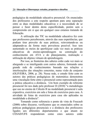 !"#$%&'()*)+,-*.*/0%&(1)*/2#"(/3)0.(0(/2%/)*)"*/%4,(/)20
pedagógica da modalidade educativa presencial. Os enunciados
dos professores a este respeito apontam para uma separação
entre as duas modalidades educativas e a necessidade de se
pensar e fazer dentro desta especificidade, porém sem a
compreensão em si que em qualquer caso estamos tratando de
Educação.
A utilização das TIC na modalidade educativa fez com
que professores percebessem, através das suas experiências, que
podiam tirar proveito de suas práticas, reinventando-as ou
adaptando-as da forma mais proveitosa possível. Isso tem
aumentado os meios de aperfeiçoar cada vez mais as práticas
educativas de ensino-aprendizagem na construção do
conhecimento em AVA e do planejamento, realização e
utilização de objetos virtuais de aprendizagem.
Por isso, as fronteiras dos saberes estão cada vez mais se
alargando e se interligando com outros saberes, formando uma
grande rede de conhecimentos baseada nas relações e
interlocuções das situações concretas, numa visão de conjunto
(OLIVEIRA, 2006, p. 28). Nessa rede, o estudo feito com os
autores das práticas pedagógicas de matemática demonstrou
uma vinculação forte entre o presencial como representação para
a prática educativa a distância. Um bom exemplo do referente
presencial foi nos dado pelo professor D (2010) “a metodologia
que uso no ensino de Cálculo II na modalidade presencial é aula
expositiva, exercícios em sala e listas de exercícios para casa. A
atividade de listas de exercícios para casa são aplicadas na
modalidade a distância”.
Tomando como referencia o ponto de vista de Foucault
(2000) sobre discurso, verificamos que os enunciados sobre as
práticas pedagógicas presenciais e a distância dos professores
ligados aos diferentes departamentos e que atuam no
CESAD/UFS responderam como estes autores estão
 
