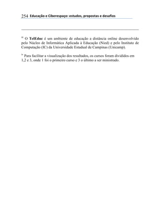 ''6(27"08.'$'9&1$%$*/"0.:'$*+2(.*;'/%./.*+"*'$'($*"<&.*'254
iii
O TelEduc é um ambiente de educação a distância online desenvolvido
pelo Núcleo de Informática Aplicada à Educação (Nied) e pelo Instituto de
Computação (IC) da Universidade Estadual de Campinas (Unicamp).
iv
Para facilitar a visualização dos resultados, os cursos foram divididos em
1,2 e 3, onde 1 foi o primeiro curso e 3 o último a ser ministrado.
 